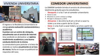 VIVIENDA UNIVERSITARIA
El ingreso a la Residencia Universitaria se
otorga previa evaluación socioeconómica y
académica.
Cuentan con un centro de cómputo,
actualmente con el servicio de Internet
Una condición es demostrar un óptimo
rendimiento académico y una buena
conducta dentro de la misma.
La convocatoria para postular a la beca de
vivienda se realiza anualmente en el mes
de marzo, fecha en la que se publicará los
requisitos del caso.
COMEDOR UNIVERSITARIO
La UNMSM también brinda el servicio de alimentación
totalmente gratuito para los estudiantes.
- Desayuno: ir a las 7 am al comedor universitario
 Haces tu cola
 Muestras tu carne o dictas tu código
 Recoges tu desayuno y LISTO
- Almuerzo: ir de entre las 8 am y 10 am a sacar tu
ticket y se sirve a partir de las 12 pm.
- Cena: ir a las 4 pm a sacar ticket y se sirve a partir de
las 5 pm
 
