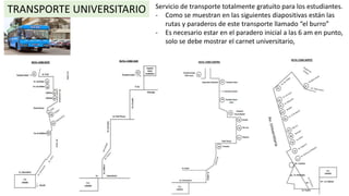 TRANSPORTE UNIVERSITARIO Servicio de transporte totalmente gratuito para los estudiantes.
- Como se muestran en las siguientes diapositivas están las
rutas y paraderos de este transporte llamado “el burro”
- Es necesario estar en el paradero inicial a las 6 am en punto,
solo se debe mostrar el carnet universitario,
 