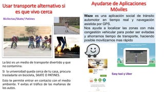 Usar transporte alternativo si
es que vivo cerca
La bici es un medio de transporte divertido y que
no contamina.
Si la universidad queda cerca de tu casa, procura
trasladarte en bicicleta, SKATE O PATINES.
Esto te permite entrar en contacto con el medio
ambiente. Y evitas el tráfico de las mañanas de
los autos.
Ayudarse de Aplicaciones
Móviles
Waze es una aplicación social de tránsito
automotor en tiempo real y navegación
asistida por GPS.
Nos ayuda a localizar las zonas con más
congestión vehicular para poder ser evitadas
y ahorrarnos tiempo de transporte, haciendo
posible movilizarnos mas rápido
Bicilectas/Skate/ Patines
Easy taxi y Uber
 