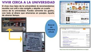 VIVIR CERCA A LA UNIVERSIDAD
Si vives muy lejos de la universidad, te recomendamos
reunirte con un@ o dos amig@s y alquilar un cuarto
cerca de la universidad. Puedes solventar los gastos,
con todo el dinero que ahorrarías en pasajes. Aparte
de ahorrar tiempo.
http://casas.trovit.com.pe/alquiler-habitaciones-san-miguel
https://www.facebook.com/groups/1481281912085305/?fref=ts
Buscar
de
manera
virtual.
 