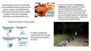 • Si eres el causante o la raíz de un
problema, debes aceptarlo y tener
una actitud positiva de cambio,
porque es fácil ver los errores en los
demás, pero no en uno mismo, hay
que ser humilde, primero es verte por
dentro, aceptar que tienes mejorar y
creer que es posible hacerlo.
Darle el apoyo necesario realizando
una actividad económica para que así
pueda resolver sus problemas de
materiales mas básicas lo mas rápido
posible. Puede ser una pollada,
parrillada, venta de panchos, etc.
Ingresar al SIS para minorar gastos
El sistema integral de
salud también nos brinda
ayuda para evitar gastos
en salud .
 