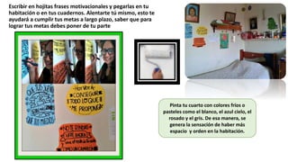 Escribir en hojitas frases motivacionales y pegarlas en tu
habitación o en tus cuadernos. Alentarte tú mismo, esto te
ayudará a cumplir tus metas a largo plazo, saber que para
lograr tus metas debes poner de tu parte
Pinta tu cuarto con colores fríos o
pasteles como el blanco, el azul cielo, el
rosado y el gris. De esa manera, se
genera la sensación de haber más
espacio y orden en la habitación.
 