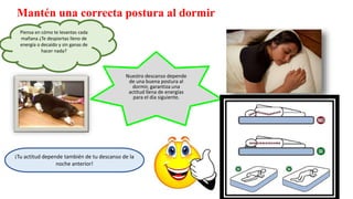 Mantén una correcta postura al dormir
Piensa en cómo te levantas cada
mañana ¿Te despiertas lleno de
energía o decaído y sin ganas de
hacer nada?
¡Tu actitud depende también de tu descanso de la
noche anterior!
Nuestro descanso depende
de una buena postura al
dormir, garantiza una
actitud llena de energías
para el día siguiente.
 