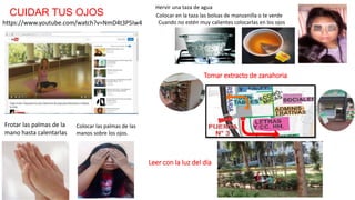 https://www.youtube.com/watch?v=NmD4t3P5Iw4
CUIDAR TUS OJOS
Frotar las palmas de la
mano hasta calentarlas
Colocar las palmas de las
manos sobre los ojos.
Hervir una taza de agua
Colocar en la taza las bolsas de manzanilla o te verde
Cuando no estén muy calientes colocarlas en los ojos
Tomar extracto de zanahoria
Leer con la luz del día
 