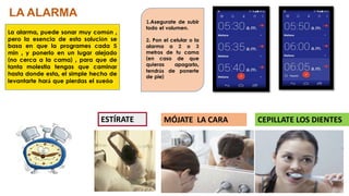 La alarma, puede sonar muy común ,
pero la esencia de esta solución se
basa en que la programes cada 5
min , y ponerlo en un lugar alejado
(no cerca a la cama) , para que de
tanta molestia tengas que caminar
hasta donde esta, el simple hecho de
levantarte hará que pierdas el sueño.
LA ALARMA
1.Asegurate de subir
todo el volumen.
2. Pon el celular o la
alarma a 2 o 3
metros de tu cama
(en caso de que
quieras apagarlo,
tendrás de ponerte
de pie)
MÓJATE LA CARAESTÍRATE CEPILLATE LOS DIENTES
 