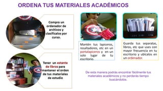 ORDENA TUS MATERIALES ACADÉMICOS
Mantén tus lapiceros,
resaltadores, etc en un
portalapiceros y en un
solo lugar de tu
escritorio.
Guarda tus separatas,
libros, etc que uses con
mayor frecuencia en tu
escritorio y ubícalos en
un ordenador.
De esta manera podrás encontrar fácilmente tus
materiales académicos y no perderás tiempo
buscándolos.
 