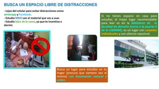 BUSCA UN ESPACIO LIBRE DE DISTRACCIONES
- Lejos del celular para evitar distracciones como
whatsapp y Facebook.
- Estudia con el material que vas a usar.
- Estudia , ya que te incentiva a
dormir.
Si no tienes espacio en casa para
estudiar, el mejor lugar recomendable
para leer es en la biblioteca de la
facultad de derecho (cerca a la puerta 3
de la UNMSM), es un lugar con carpetas
individuales y con silencio sepulcral.
Busca un lugar para estudiar en tu
hogar (procura que siempre sea el
mismo) con iluminación natural y
orden.
 