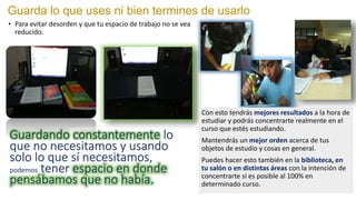 Guarda lo que uses ni bien termines de usarlo
• Para evitar desorden y que tu espacio de trabajo no se vea
reducido.
Guardando constantemente lo
que no necesitamos y usando
solo lo que sí necesitamos,
podemos tener espacio en donde
pensábamos que no había.
Con esto tendrás mejores resultados a la hora de
estudiar y podrás concentrarte realmente en el
curso que estés estudiando.
Mantendrás un mejor orden acerca de tus
objetos de estudio y cosas en general.
Puedes hacer esto también en la biblioteca, en
tu salón o en distintas áreas con la intención de
concentrarte si es posible al 100% en
determinado curso.
 