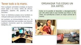 Tener todo a la mano.
Para cualquier actividad o trabajo, es bueno
tener todo a la mano. Útiles de oficina,
bolígrafos, papeles A4, papeles de uso
borrador.
Tener tu biblioteca propia cerca también es
indispensable para consultar información.
Así también, es recomendable llevar en tu
mochila materiales que puedas usar durante
cualquier momento: post its, resaltadores,
bolígrafos, etc.
ORGANIZAR TUS COSAS UN
DÍA ANTES
Evitar en lo posible el desorden y desorganización,
por ello alista todo lo que tendrás que llevar un día
antes, así contribuirás a tener un mejor control de ti
mismo.
 