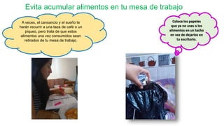 Evita acumular alimentos en tu mesa de trabajo
A veces, el cansancio y el sueño te
harán recurrir a una taza de café o un
piqueo, pero trata de que estos
alimentos una vez consumidos sean
retirados de tu mesa de trabajo.
Coloca los papeles
que ya no uses o los
alimentos en un tacho
en vez de dejarlos en
tu escritorio.
 