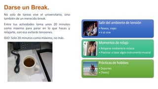 Darse un Break.
No solo de tareas vive el universitario, sino
también de un merecido break.
Entre tus actividades toma unos 20 minutos
como máximo para parar en lo que haces y
relajarte, con eso evitarás tensiones.
OJO: Solo 20 minutos como máximo, no más.
 