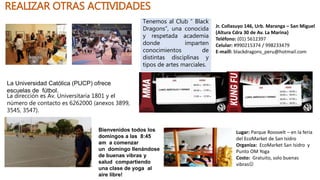 REALIZAR OTRAS ACTIVIDADES
La Universidad Católica (PUCP) ofrece
escuelas de fútbol.
La dirección es Av. Universitaria 1801 y el
número de contacto es 6262000 (anexos 3899,
3545, 3547).
Jr. Collasuyo 146, Urb. Maranga – San Miguel
(Altura Cdra 30 de Av. La Marina)
Teléfono: (01) 5612397
Celular: #990215374 / 998233479
E-maill: blackdragons_peru@hotmail.com
Tenemos al Club “ Black
Dragons”, una conocida
y respetada academia
donde imparten
conocimientos de
distintas disciplinas y
tipos de artes marciales.
Bienvenidos todos los
domingos a las 8:45
am a comenzar
un domingo llenándose
de buenas vibras y
salud compartiendo
una clase de yoga al
aire libre!
Lugar: Parque Roosvelt – en la feria
del EcoMarket de San Isidro
Organiza: EcoMarket San Isidro y
Punto OM Yoga
Costo: Gratuito, solo buenas
vibras
 
