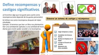 Realizar la limpieza en el
hogar.
Llegar temprano a clases
Completar mis lecturas
diarias.
Cumplir mi horario de
estudio.
Mantener una
dieta saludable.
Define recompensas y
castigos significativos.
a) Encontrar algo que nos guste para usarlo como
recompensa (esto depende de los gustos personales)
b) Utilizar eso como recompensa después de haber
estudiado.
Ejemplo: Si tenemos que leer un libro nos planteamos
leer una cantidad de capítulos o una cantidad de horas
diarias para recién poder acceder a la recompensa.
Elaborar un sistema de castigos y recompensas
RECOMPENSA
CASTIGO
 