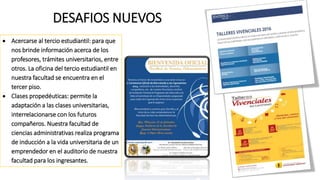 DESAFIOS NUEVOS
 Acercarse al tercio estudiantil: para que
nos brinde información acerca de los
profesores, trámites universitarios, entre
otros. La oficina del tercio estudiantil en
nuestra facultad se encuentra en el
tercer piso.
 Clases propedéuticas: permite la
adaptación a las clases universitarias,
interrelacionarse con los futuros
compañeros. Nuestra facultad de
ciencias administrativas realiza programa
de inducción a la vida universitaria de un
emprendedor en el auditorio de nuestra
facultad para los ingresantes.
 