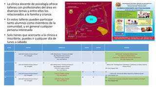 • La clínica docente de psicología ofrece
talleres con profesionales del área en
diversos temas y entre ellos los
relacionados a la familia y crianza.
• En estos talleres pueden participar
tanto alumnos como miembros de la
comunidad, y en general cualquier
persona interesada
• Solo tienes que acercarte a la clínica e
inscribirte, puedes ir cualquier día de
lunes a sábado
LUNES MARTES MIÉRCOLES JUEVES VIERNES SÁBADO
2 3
1:00-2:00“ Estudio de Casos Clínicos ”
Psic. Yaringaño
4
2:00-3:00 Seminario “Trastorno del Habla”
Mg. Alejandro Dioses Chocano
3:30-4:30 Terapia y Familia
Psic. Emir Valencia
6 7
09:00-10:30 “Escribiendo Correctamente”
Psic. Geancarlo Medina Medina
11:00-12:30 “ Problemas de Crianza en Adolescentes”
Psic. Jesús Aiquipa Tello
9 10
1:00-2:00“ Estudio de Casos Clínicos ”
Psic. Yaringaño
11
2:00-3:00 Seminario “Trastorno de Lectura”
Mg. Alejandro Dioses Chocano
3:30-4:30 Terapia y Familia
Psic. Emir Valencia
12 13 14
09:00-10:30 “Investigaciones Cuantitativas, Cualitativas y/o Mixtas desde la
Práctica Clínica”
Psic. Jesús Aiquipa Tello
16 17
1:00-2:00“ Estudio de Casos Clínicos ”
Psic. Yaringaño
18
3:30-4:30 Terapia y Familia
Psic. Emir Valencia
19 20 21
11:00-12:30 “Intervención Básica Depresión y Conducta Suicida”
Psic. Jesús Aiquipa Tello
23 24
1:00-2:00“ Estudio de Casos Clínicos ”
Psic. Yaringaño
25
3:30-4:30 Terapia y Familia
Psic. Emir Valencia
26 27 28
09:00-10:30 “Entrevista y Evaluación Inicial en Problemas de Pareja”
Psic. Jesús Aiquipa Tello
 