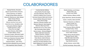 COLABORADORES
Aiquipa Romàn, Jhosselyn
Aquino Guanilo Arthur Antunes
Araica Espinoza, Iris Fabiola
Arango Quispe Melisa Martina
Asencios Villavicencio, Keler Nelwin
Aybar Arenas Patricia
Balabarca Ochoa, Paul
Blancas Sanchez Frans Herlis
Cano De La Cruz, Geraldine Lidia
Carhuavilca Melchor Edgard
Castilla Guzman V. Jesùs
Checa Paz Luis Angel
Chuimes Yomona, Delis Estela
Condori Mattus, Rocio
Contreras Condori, Maricielo Yudith
Cornelio Portella Giovanna Edeliza
De la Cruz Palomino Christian Jhoan
Diaz Mendo Sara Ninoska
Espinoza Gómez , Jazer Eliseo
Espinoza Rivera,Medalid Azucena Nancy
Falla Izquierdo, Denis Chavelli
Fuentes Barreto Stefany
Garay Muñoz Ricardo Sergio
Gonzales Mendoza, María Flor
Gutierrez Valdivia Jesus Francois
Hermoza Guevara Marìa del Carmen
Huanca Roldan Marycielo Yoselin
Illesca Bazán Diego
Mamani Collanqui Esteban Joel
Mamani Mamani, Nely Angelica
Medrano Manrique Kiara
Mendoza de la Cruz Jhon James
Mio Hernández Alexis Rafael
Nores Linares , Ximena Milagros
Nuñez Calle Karim Giannina
Palacios Ramirez, Catalina
Palomino Alarcon, Jean Marco
Pebe Martel, Gabriel Moisès
Requejo Sánchez Kelvy Ronal
Requena Cercado Gabriela Lucila
Rojas Melgarejo Fernando Santos
Rojas Torres Miriam
Rosillo Córdova, Luis Enrique
Rubina Tafur, July
Sanchez Leon Reder
Sedano Pacheco, Milena Jenifer
Silupu Bedriñana ,Bertha Geraldine
Suàrez LImache, Gloria Jennifer
Talancha Talancha Luis Alberto
Tapara Conde Luis
Tinoco Palacios Fredy
Tovar Huamaní Mónica Wendy
Trinidad Toribio, Thalia
Tuesta Gòmez, Asuntita del Rosario
Unocc Soller Gustavo
Vargas Alarcon Nicohl Andrea
Vasquez Paucar, Edita
Vidal Mercedes Anel Anlly
Villanueva Guzmán Luis
Yaya Rstrella Jasmine
Zárate Jimenez, Juniors Eddy
Zorrilla Canchanya, Jhony Julián
 