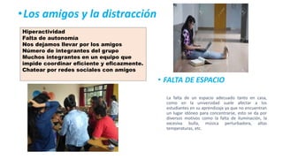 •Los amigos y la distracción
• FALTA DE ESPACIO
La falta de un espacio adecuado tanto en casa,
como en la universidad suele afectar a los
estudiantes en su aprendizaje ya que no encuentran
un lugar idóneo para concentrarse, esto se da por
diversos motivos como la falta de iluminación, la
excesiva bulla, música perturbadora, altas
temperaturas, etc.
Hiperactividad
Falta de autonomía
Nos dejamos llevar por los amigos
Número de integrantes del grupo
Muchos integrantes en un equipo que
impide coordinar eficiente y eficazmente.
Chatear por redes sociales con amigos
 
