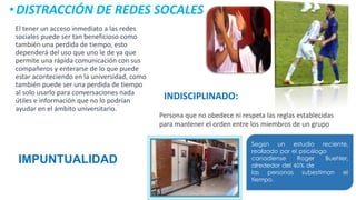 El tener un acceso inmediato a las redes
sociales puede ser tan beneficioso como
también una perdida de tiempo, esto
dependerá del uso que uno le de ya que
permite una rápida comunicación con sus
compañeros y enterarse de lo que puede
estar aconteciendo en la universidad, como
también puede ser una perdida de tiempo
al solo usarlo para conversaciones nada
útiles e información que no lo podrían
ayudar en el ámbito universitario.
•DISTRACCIÓN DE REDES SOCALES
INDISCIPLINADO:
Persona que no obedece ni respeta las reglas establecidas
para mantener el orden entre los miembros de un grupo
IMPUNTUALIDAD
Según un estudio reciente,
realizado por el psicólogo
canadiense Roger Buehler,
alrededor del 40% de
las personas subestiman el
tiempo.
 