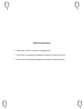 Objetivos Específicos
 Determinar el PH de soluciones amortiguadoras.
 Determinar la capacidad amortiguadora mediante la adición de acido.
 Determinar la capacidad amortiguadora mediante la adición de base.
 