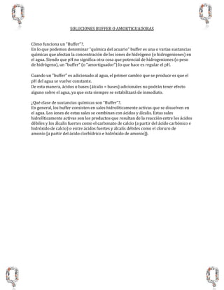 SOLUCIONES BUFFER O AMORTIGUADORAS
Cómo funciona un "Buffer"?.
En lo que podemos denominar "química del acuario" buffer es una o varias sustancias
químicas que afectan la concentración de los iones de hidrógeno (o hidrogeniones) en
el agua. Siendo que pH no significa otra cosa que potencial de hidrogeniones (o peso
de hidrógeno), un "buffer" (o "amortiguador") lo que hace es regular el pH.
Cuando un "buffer" es adicionado al agua, el primer cambio que se produce es que el
pH del agua se vuelve constante.
De esta manera, ácidos o bases (álcalis = bases) adicionales no podrán tener efecto
alguno sobre el agua, ya que esta siempre se estabilizará de inmediato.
¿Qué clase de sustancias químicas son "Buffer"?.
En general, los buffer consisten en sales hidrolíticamente activas que se disuelven en
el agua. Los iones de estas sales se combinan con ácidos y álcalis. Estas sales
hidrolíticamente activas son los productos que resultan de la reacción entre los ácidos
débiles y los álcalis fuertes como el carbonato de calcio (a partir del ácido carbónico e
hidróxido de calcio) o entre ácidos fuertes y álcalis débiles como el cloruro de
amonio [a partir del ácido clorhídrico e hidróxido de amonio]).
 