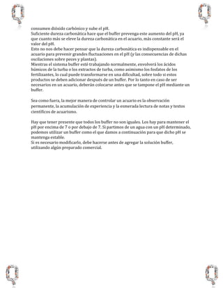 consumen dióxido carbónico y sube el pH.
Suficiente dureza carbonática hace que el buffer prevenga este aumento del pH, ya
que cuanto más se eleve la dureza carbonática en el acuario, más constante será el
valor del pH.
Esto no nos debe hacer pensar que la dureza carbonática es indispensable en el
acuario para prevenir grandes fluctuaciones en el pH (y las consecuencias de dichas
oscilaciones sobre peces y plantas).
Mientras el sistema buffer esté trabajando normalmente, envolverá los ácidos
húmicos de la turba o los extractos de turba, como asimismo los fosfatos de los
fertilizantes, lo cual puede transformarse en una dificultad, sobre todo si estos
productos se deben adicionar después de un buffer. Por lo tanto en caso de ser
necesarios en un acuario, deberán colocarse antes que se tampone el pH mediante un
buffer.
Sea como fuera, la mejor manera de controlar un acuario es la observación
permanente, la acumulación de experiencia y la esmerada lectura de notas y textos
científicos de acuarismo.
Hay que tener presente que todos los buffer no son iguales. Los hay para mantener el
pH por encima de 7 o por debajo de 7. Si partimos de un agua con un pH determinado,
podemos utilizar un buffer como el que damos a continuación para que dicho pH se
mantenga estable.
Si es necesario modificarlo, debe hacerse antes de agregar la solución buffer,
utilizando algún preparado comercial.
 