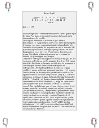Escala de pH.
ácido 0__|__|__|__|__|__|__|__|__|__|__|__|__|__14 alcalino
1 2 3 4 5 6 7 8 9 10 11 12 13
neutro
Qué es el pH?
Es difícil explicar de forma extremadamente simple qué es el pH
del agua. Para quien se interese trataremos de hacerlo de la
forma más sencilla posible.
En cualquier forma que se presente el agua además
demoléculas (de H20), siempre habrá iones libres de Hidrógeno.
El peso de esos iones en su conjunto determinan el valor pH.
Esos iones libres pueden ser negativos de radical hidroxilo (HO-
)(aniones) o positivos de Hidrógeno (H+) (cationes). De éstos
dos grupos de iones libres los H+ son los que determinan la
acidez. El grado de acidez se determina por el peso de los
mismos (en gramos) por litro de agua.
Cada ión de Hidrógeno se acopla a una molécula de agua. De ese
modo una molécula con un ión agregado deja de ser H2O y pasa
a ser H3O+. Es así que se forma un ión hidrónio. Un agua neutra
contiene igual peso de iones hidróxilo (HO-) que de
Hidrógeno(H+). Mediante cuidadosas mediciones se pudo
establecer que en un litro de agua neutra existen 1/107 gramos
de cada tipo de ión. Esto significa que existe una molécula de
agua disociada en sus iones componentes (H+ y HO-) cada diez
millones de moléculas de agua. En la relación logarítmica entre
1/102 y 1/103(pH 2 y pH 3 respectivamente) pH 2 representa
una concentración de un centésimo (1/102) y pH 3 representa
una concentración de un milésimo 1/103 (o sea 10 veces
menor). Esta escala llevada a un pH muy extremo convertirá el
agua en un medio corrosivo (con extrema acidez) o cáustico
(con extrema alcalinidad). La importancia que esto tiene en un
acuario, en el cual los valores pH deben mantenerse dentro de
ciertos parámetros, se pone en evidencia. Un punto de pH
significa una concentración diez veces mayor o menor que la
anterior o posterior que en algunos casos puede significar una
concentración de un millonésimo = 1/106 (pH 6), un diez
millonésimos 1/107 (pH 7) o un cien millonésimos 1/108 (pH
8).Son simplemente dos puntos de pH pero la concentración es
sustancialmente diferente.
 