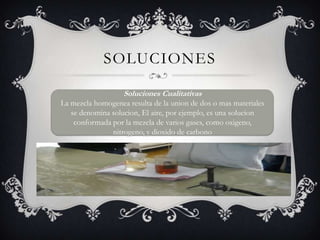 SolucionesSoluciones CualitativasLa mezcla homogenea resulta de la union de dos o mas materiales se denomina solucion, El aire, por ejemplo, es una solucion conformada por la mezcla de varios gases, como oxigeno, nitrogeno, y dioxido de carbono