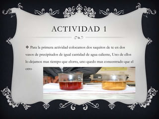 Actividad 1Para la primera actividad colocamos dos saquitos de te en dos vasos de precipitados de igual cantidad de agua caliente, Uno de ellos lo dejamos mas tiempo que elorto, uno quedo mas concentrado que el otro