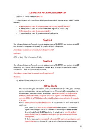 14
SUBRASANTE APTA PARA PAVIMENTAR
1.- lascapas de subrasante con CBR ≥ 6%.
2.- El nivel superiorde lasubrasante debe quedarencimadel nivelde lacapa freáticacomo
mínimo:
- 0.60m cuandose trate de subrasante excelente-muybuena(CBR≥20%)
- 0.80m cuandose trate de subrasante buena-regular(6%≤CBR<20%)
- 1.00m cuando se trate de subrasante pobre
- 1.20m cuandose trate de una subrasante inadecuada.
Ejercicio 1
Una subrasante estáconformadapor una capa de material de CBR 7% con un espesorde 80
cm. La napa freáticase encuentraa 0.70 m del nivel de lasubrasante.
¿Estará apta para colocar una estructurade pavimento?
Opciones:
a) Si b) No c) Faltainformaciónd) N.A.
Ejercicio 2
Una subrasante estáconformadapor una capa de material de CBR 7% con un espesorde 20
cm y luegounacapa de material de CBR de 5% de 0.90 m de espesor.Lanapa freáticase
encuentraa 1.00 m del nivel de lasubrasante.
¿Estará apta para colocar una estructurade pavimento?
Opciones
a) Faltainformaciónb) noc) si d) N.A.
CBR de Diseño
Una vez que se haya clasificadolossuelosporsistemaAASHTOySUCS,para caminos
contempladoseneste manual se elaboraráunperfil estratigráficoparacada sector
homogéneootramoenestudio,apartir del cual se determinaráunprograma de
ensayosparaestablecerel CBRque esel valorde soporte oresistenciaque está
referidoal 95% de la MDS (MáximaDensidadSeca) ya unapenetraciónde carga de
2.54 mm.
Para la obtencióndel valorde CBRde diseño de lasubrasante se debe considerarlo
siguiente:
1. En lossectores con6 o más valoresde CBR realizadosportipode suelo
representativooporsecciónde características homogéneasde suelosse
determinaráel valorde CBRde diseñode lasubrasante considerandoel
promediodel total de losvaloresanalizadosporsectorde características
homogéneas.
2. En lossectores conmenosde 6 valoresde CBR realizadosportipode suelo
representativo oporsecciónde características homogéneasde suelosse
 