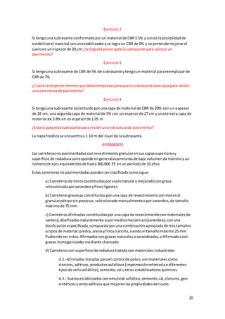 20
Ejercicio 2
Si tengouna subrasante conformadaporun material de CBR3.5% y existe laposibilidadde
estabilizarel material conunestabilizadoryse lograun CBR de 9% y se pretende mejorarel
sueloenunespesorde 20 cm ¿Se logrará ponerapta lasubrasante para colocar un
pavimento?
Ejercicio 3
Si tengouna subrasante de CBR de 5% de subrasante ytengoun material parareemplazarde
CBR de 7%
¿Cuál esel espesormínimoque deboremplazarparaque la subrasante este aptapara recibir
una estructurade pavimento?
Ejercicio 4
Si tengouna subrasante constituidoporunacapa de material de CBR de 20% con unespesor
de 18 cm; unasegundacapa de material de 5% con un espesorde 27 cm y unatercera capa de
material de 3.8% enun espesorde 1.05 m
¿Estará apta estasubrasante para recibirunaestructurade pavimento?
La napafreáticase encuentraa 1.10 m del nivel de lasubrasante.
AFIRMADOS
Las carreterasno pavimentadasconrevestimientogranularensuscapassuperioresy
superficie de rodaduracorresponde engeneralacarreterasde bajo volumende tránsitoyun
númerode ejesequivalentesde hasta300,000 EE enun periodode 10 años
Estas carreterasno pavimentadaspuedenserclasificadacomosigue:
a) Carreterasde tierraconstituidasporsuelonatural ymejoradocongrava
seleccionadaporzarandeoyfinosligantes.
b) Carreterasgravosas constituidasporunacapa de revestimientoconmaterial
granularpétreosinprocesar,seleccionadomanualmenteoporzarandeo,de tamaño
máximode 75 mm
c) Carreterasafirmadasconstituidasporunacapa de revestimientoconmaterialesde
cantera,dosificadasnaturalmente opormediosmecánicos(zarandeo),conuna
dosificaciónespecificada,compuestaporunacombinaciónapropiadade trestamaños
o tiposde material:piedra,arenayfinosoarcilla,siendoel tamañomáximo25 mm.
Pudiendoserestos:Afirmadoscongravasnaturalesozarandeadas,oAfirmadoscon
gravas homogenizadasmediante chancado.
d) Carreterascon superficie de rodaduratratadacon materialesindustriales:
d.1.-Afirmadostratadasparael control de polvo,conmaterialescomo
cloruros,aditivos,productosasfalticos(imprimaciónreforzadaodiferentes
tiposde selloasfáltico),cemento,cal uotros estabilizadoresquímicos.
d.2.- Suelosestabilizadosconemulsiónasfáltica,cemento,cal,cloruros,geo
sintéticosyotrosaditivosque mejorenlaspropiedadesdelsuelo.
 
