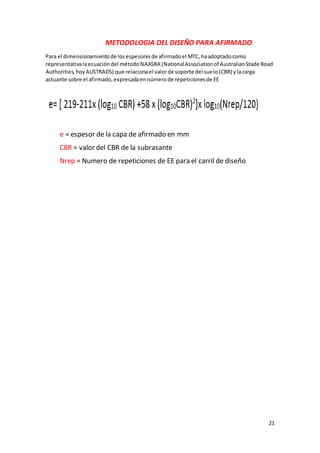 21
METODOLOGIA DEL DISEÑO PARA AFIRMADO
Para el dimensionamientode losespesoresde afirmadoel MTC,haadoptadocomo
representativalaecuacióndel métodoNAASRA (NationalAssociationof AustralianStade Road
Authorities,hoyAUSTRADS) que relacionael valorde soporte del suelo(CBR) ylacarga
actuante sobre el afirmado,expresadaennúmerode repeticionesde EE
e = espesor de la capa de afirmado en mm
CBR = valor del CBR de la subrasante
Nrep = Numero de repeticiones de EE para el carril de diseño
 