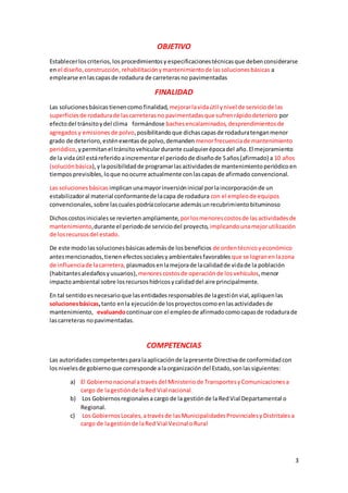 3
OBJETIVO
Establecerlos criterios,los procedimientosy especificacionestécnicasque debenconsiderarse
enel diseño,construcción, rehabilitaciónymantenimientode lassolucionesbásicas a
emplearse enlascapasde rodadura de carreterasno pavimentadas
FINALIDAD
Las solucionesbásicastienencomo finalidad, mejorarlavidaútil ynivel de serviciode las
superficiesde rodadurade lascarreterasno pavimentadasque sufrenrápidodeterioro por
efectodel tránsitoydel clima formándose baches encalaminados, desprendimientosde
agregadosy emisiones de polvo,posibilitandoque dichascapasde rodaduratenganmenor
grado de deterioro, esténexentasde polvo,demanden menorfrecuenciade mantenimiento
periódico,ypermitanel tránsitovehiculardurante cualquierépocadel año.El mejoramiento
de la vidaútil estáreferido aincrementarel periodode diseñode 5años(afirmado) a 10 años
(soluciónbásica), ylaposibilidadde programarlasactividadesde mantenimientoperiódicoen
tiempos previsibles, loque noocurre actualmente conlascapas de afirmado convencional.
Las solucionesbásicas implicanunamayorinversióninicial porlaincorporaciónde un
estabilizadoral material conformantede lacapa de rodadura con el empleode equipos
convencionales,sobre lascualespodríacolocarse ademásunrecubrimientobituminoso
Dichoscostosinicialesse revierten ampliamente, porlosmenorescostosde lasactividadesde
mantenimiento,durante el periodode serviciodel proyecto, implicandounamejorutilización
de losrecursosdel estado.
De este modolassolucionesbásicasademásde losbeneficios de ordentécnicoyeconómico
antesmencionados,tienen efectossocialesyambientalesfavorables que se logranenlazona
de influenciade lacarretera, plasmadosenlamejorade lacalidadde vidade la población
(habitantesaledañosyusuarios), menores costosde operaciónde los vehículos,menor
impactoambiental sobre losrecursoshídricosycalidaddel aire principalmente.
En tal sentidoesnecesarioque lasentidadesresponsablesde lagestiónvial,apliquenlas
solucionesbásicas,tanto enla ejecuciónde losproyectoscomoenlasactividadesde
mantenimiento, evaluandocontinuarcon el empleode afirmadocomocapasde rodadurade
lascarreteras nopavimentadas.
COMPETENCIAS
Las autoridades competentesparalaaplicaciónde lapresente Directivade conformidadcon
losnivelesde gobiernoque corresponde alaorganizacióndel Estado,sonlassiguientes:
a) El Gobiernonacional atravésdel Ministeriode TransportesyComunicacionesa
cargo de lagestiónde laRed Vial nacional
b) Los Gobiernosregionalesa cargo de la gestiónde laRedVial Departamental o
Regional.
c) Los GobiernosLocales,atravésde lasMunicipalidadesProvincialesyDistritalesa
cargo de lagestiónde laRed Vial Vecinal oRural
 
