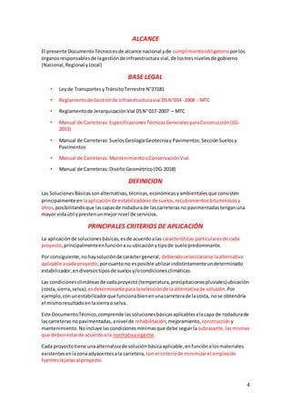 4
ALCANCE
El presente DocumentoTécnicoesde alcance nacional yde cumplimientoobligatorio porlos
órganosresponsablesde lagestiónde infraestructura vial, de lostresnivelesde gobierno
(Nacional, Regional yLocal)
BASE LEGAL
• Leyde Transportes yTránsitoTerrestre N°27181
• Reglamentode Gestiónde Infraestructuravial DSN°034 -2008 - MTC
• Reglamentode JerarquizaciónVial DSN°017-2007 – MTC
• Manual de Carreteras:EspecificacionesTécnicasGeneralesparaConstrucción(EG-
2013)
• Manual de Carreteras:SuelosGeologíaGeotecniay Pavimentos:SecciónSuelosy
Pavimentos
• Manual de Carreteras:MantenimientooConservaciónVial.
• Manual de Carreteras:DiseñoGeométrico(DG-2018)
DEFINICION
Las SolucionesBásicassonalternativas,técnicas,económicasyambientalesque consisten
principalmente en laaplicaciónde estabilizadoresde suelos,recubrimientosbituminososy
otros,posibilitandoque lascapasde rodadurade lascarreterasno pavimentadastenganuna
mayor vidaútil yprestenunmejornivel de servicios.
PRINCIPALES CRITERIOS DE APLICACIÓN
La aplicaciónde solucionesbásicas,esde acuerdoalas características particularesde cada
proyecto,principalmenteenfunciónasuubicaciónytipode suelopredominante.
Por consiguiente,nohaysoluciónde caráctergeneral, debiendoseleccionarse laalternativa
aplicable acada proyecto,porcuanto no esposible utilizarindistintamenteundeterminado
estabilizador,endiversostiposde suelosy/ocondicionesclimáticas.
Las condicionesclimáticasde cadaproyecto(temperatura,precipitacionespluviales)ubicación
(costa,sierra,selva), esdeterminante paralaselecciónde laalternativade solución. Por
ejemplo, conunestabilizadorque funcionabienenunacarreterade lacosta, nose obtendría
el mismoresultadoenlasierrao selva.
Este DocumentoTécnico,comprende lassolucionesbásicasaplicablesalacapa de rodadurade
lascarreteras nopavimentadas,anivel de rehabilitación,mejoramiento, construcción y
mantenimiento.Noincluye lascondicionesmínimasque debe seguirla subrasante,lasmismas
que debenestarde acuerdoa la normativavigente.
Cada proyectotiene unaalternativade soluciónbásicaaplicable,enfunciónalosmateriales
existentesenlazonaadyacentesala carretera, con el criteriode minimizarel empleode
fuenteslejanasal proyecto.
 