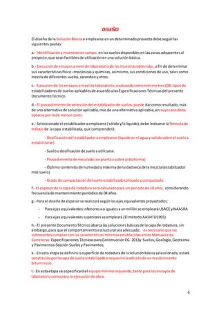 6
DISEÑO
El diseñode laSoluciónBásicaa emplearse enundeterminadoproyectodebe seguirlas
siguientespautas:
a.- Identificaciónymuestreoencampo,enlossuelosdisponiblesenlaszonasadyacentesal
proyecto,que seanfactiblesde utilizaciónenunasoluciónbásica.
b.- Ejecuciónde ensayosanivel de laboratoriode lasmuestrasobtenidas,afinde determinar
sus característicasfísico –mecánicasy químicas, asimismo,suscondicionesde uso,tales como
mezclade diferentes suelos,zarandeo yotros.
c.- Ejecuciónde losensayosanivel de laboratorio,evaluandocomomínimotres(03) tiposde
estabilizadoresde suelosaplicablesde acuerdoalasEspecificacionesTécnicasdel presente
DocumentoTécnico.
d.- El procedimientode seleccióndel estabilizadorde suelos,puede darcomoresultado,más
de una alternativade soluciónaplicable,másde unaalternativaaplicable,en cuyocasodebe
optarse por lade menorcosto.
e.- Seleccionadoel estabilizadoraemplearse(sólidoy/olíquido),debe indicarse la fórmulade
trabajode lacapa estabilizada,que comprenderá:
- Dosificacióndel estabilizadoraemplearse (líquidoenel aguay solidosobre el sueloa
estabilizarse).
- Sueloodosificaciónde sueloautilizarse.
- Procedimientode mezclado(enplantaosobre plataforma)
- Óptimocontenidode humedadymáximadensidadsecade lamezcla(estabilizador
más suelo)
- Grado de compactacióndel sueloestabilizadocolocadoycompactado.
f.- El espesorde lacapa de rodadura serácalculadopara un periodode 10 años, considerando
frecuenciade mantenimientoperiódicode 04 años.
g.- Para el diseñode espesorse realizarásegúnlosejesequivalentesproyectados:
- Para ejesequivalentesinferioresao igualesaunmillónse emplearáUSACEyNAASRA
- Para ejesequivalentessuperioresse empleará (El métodoAASHTO1993)
h.- El presente DocumentoTécnicoabarcalassolucionesbásicasde lacapade rodadura, sin
embargo,para que el comportamientoestructuralseaadecuado, esnecesarioque las
subrasantes cumplanconlascaracterísticas mínimasestablecidasenlosManualesde
Carreteras:Especificaciones TécnicasparaConstrucciónEG- 2013y Suelos,Geología,Geotecnia
y Pavimentos-SecciónSuelosyPavimentos.
k.- En esta etapase definirálasuperficie de rodadurade lasoluciónbásicaseleccionada,estará
constituidaporlacapa de sueloestabilizadoorequerirálaadiciónde unrecubrimiento
bituminoso.
l.- En estaetapa se especificaráel equipomínimorequerido,tantoparalosensayosde
laboratorio comopara la ejecuciónde obra.
 