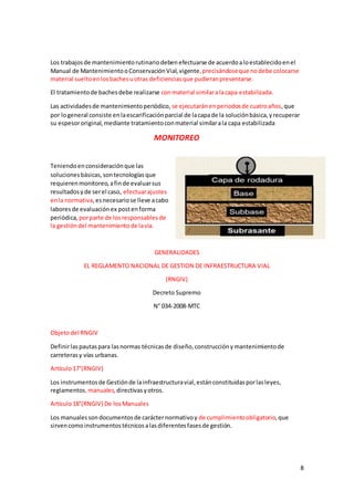 8
Los trabajosde mantenimientorutinariodebenefectuarse de acuerdoaloestablecidoenel
Manual de MantenimientooConservaciónVial,vigente,precisándoseque nodebe colocarse
material sueltoenlosbachesuotras deficienciasque pudieranpresentarse.
El tratamientode bachesdebe realizarse conmaterial similaralacapa estabilizada.
Las actividadesde mantenimientoperiódico, se ejecutaránenperiodosde cuatroaños,que
por logeneral consiste enlaescarificaciónparcial de lacapade la soluciónbásica,yrecuperar
su espesororiginal,mediante tratamientoconmaterial similarala capa estabilizada
MONITOREO
Teniendoenconsideraciónque las
solucionesbásicas,sontecnologíasque
requierenmonitoreo,afinde evaluarsus
resultadosyde serel caso, efectuarajustes
enla normativa,esnecesariose lleve acabo
laboresde evaluaciónex postenforma
periódica,porparte de losresponsablesde
la gestióndel mantenimientode lavía.
GENERALIDADES
EL REGLAMENTO NACIONAL DE GESTION DE INFRAESTRUCTURA VIAL
(RNGIV)
Decreto Supremo
N° 034-2008-MTC
Objetodel RNGIV
Definirlaspautaspara lasnormas técnicasde diseño,construcciónymantenimientode
carreterasy vías urbanas.
Artículo17°(RNGIV)
Los instrumentosde Gestiónde lainfraestructuravial,estánconstituidasporlasleyes,
reglamentos,manuales, directivasyotros.
Artículo18°(RNGIV) De losManuales
Los manualessondocumentosde carácternormativoy de cumplimientoobligatorio,que
sirvencomoinstrumentostécnicosalasdiferentesfasesde gestión.
 