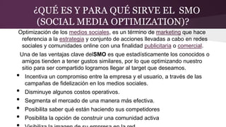 ¿QUÉ ES Y PARA QUÉ SIRVE EL SMO
(SOCIAL MEDIA OPTIMIZATION)?
Optimización de los medios sociales, es un término de marketing que hace
referencia a la estrategia y conjunto de acciones llevadas a cabo en redes
sociales y comunidades online con una finalidad publicitaria o comercial.
Una de las ventajas clave delSMO es que estadísticamente los conocidos o
amigos tienden a tener gustos similares, por lo que optimizando nuestro
sitio para ser compartido logramos llegar al target que deseamos.
• Incentiva un compromiso entre la empresa y el usuario, a través de las
campañas de fidelización en los medios sociales.
• Disminuye algunos costos operativos.
• Segmenta el mercado de una manera más efectiva.
• Posibilita saber qué están haciendo sus competidores
• Posibilita la opción de construir una comunidad activa
 