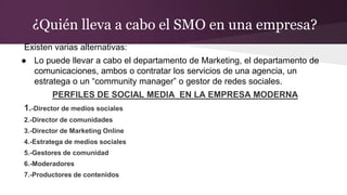 ¿Quién lleva a cabo el SMO en una empresa?
Existen varias alternativas:
● Lo puede llevar a cabo el departamento de Marketing, el departamento de
comunicaciones, ambos o contratar los servicios de una agencia, un
estratega o un “community manager” o gestor de redes sociales.
PERFILES DE SOCIAL MEDIA EN LA EMPRESA MODERNA
1.-Director de medios sociales
2.-Director de comunidades
3.-Director de Marketing Online
4.-Estratega de medios sociales
5.-Gestores de comunidad
6.-Moderadores
7.-Productores de contenidos
 