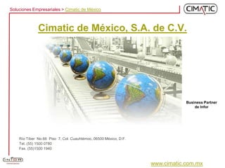 Soluciones Empresariales > Cimatic de México



              Cimatic de México, S.A. de C.V.




                                                                              Business Partner
                                                                                  de Infor




    Río Tíber No.66 Piso 7, Col. Cuauhtémoc, 06500 México, D.F.
    Tel. (55) 1500 0780
    Fax. (55)1500 1940



                                                                  www.cimatic.com.mx
 