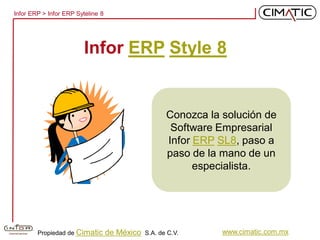 Infor ERP > Infor ERP Syteline 8




                         Infor ERP Style 8


                                                      Conozca la solución de
                                                       Software Empresarial
                                                      Infor ERP SL8, paso a
                                                      paso de la mano de un
                                                            especialista.




        Propiedad de Cimatic       de México   S.A. de C.V.      www.cimatic.com.mx
 