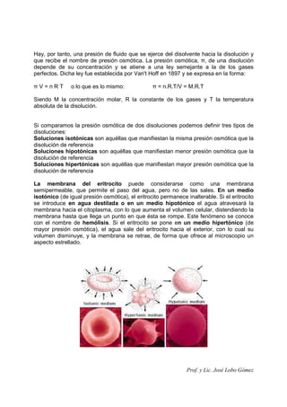 Prof. y Lic. José Lobo Gómez
Hay, por tanto, una presión de fluido que se ejerce del disolvente hacia la disolución y
que recibe el nombre de presión osmótica. La presión osmótica, π, de una disolución
depende de su concentración y se atiene a una ley semejante a la de los gases
perfectos. Dicha ley fue establecida por Van't Hoff en 1897 y se expresa en la forma:
π V = n R T o lo que es lo mismo: π = n.R.T/V = M.R.T
Siendo M la concentración molar, R la constante de los gases y T la temperatura
absoluta de la disolución.
Si comparamos la presión osmótica de dos disoluciones podemos definir tres tipos de
disoluciones:
Soluciones isotónicas son aquéllas que manifiestan la misma presión osmótica que la
disolución de referencia
Soluciones hipotónicas son aquéllas que manifiestan menor presión osmótica que la
disolución de referencia
Soluciones hipertónicas son aquéllas que manifiestan mayor presión osmótica que la
disolución de referencia
La membrana del eritrocito puede considerarse como una membrana
semipermeable, que permite el paso del agua, pero no de las sales. En un medio
isotónico (de igual presión osmótica), el eritrocito permanece inalterable. Si el eritrocito
se introduce en agua destilada o en un medio hipotónico el agua atravesará la
membrana hacia el citoplasma, con lo que aumenta el volumen celular, distendiendo la
membrana hasta que llega un punto en que ésta se rompe. Este fenómeno se conoce
con el nombre de hemólisis. Si el eritrocito se pone en un medio hipertónico (de
mayor presión osmótica), el agua sale del eritrocito hacia el exterior, con lo cual su
volumen disminuye, y la membrana se retrae, de forma que ofrece al microscopio un
aspecto estrellado.
 