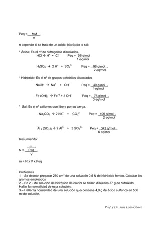 Prof. y Lic. José Lobo Gómez
Peq =. MM .
n
n depende si se trata de un ácido, hidróxido o sal:
* Ácido: Es el nº de hidrógenos disociados.
HCl H+
+ Cl-
Peq = 36 g/mol
1 eq/mol
H2SO4 2 H+
+ SO4
2-
Peq = 98 g/mol .
2 eq/mol
* Hidróxido: Es el nº de grupos oxhidrilos disociados
NaOH Na+
+ OH-
Peq = . 40 g/mol .
1eq/mol
Fe (OH)3 Fe+3
+ 3 OH-
Peq = . 78 g/mol .
3 eq/mol
* Sal: Es el nº cationes que libera por su carga.
Na2CO3 2 Na+
+ CO3
2-
Peq = 106 g/mol .
2 eq/mol
Al 2 (SO4)3 2 Al3+
+ 3 SO4
2-
Peq = 342 g/mol .
6 eq/mol
Resumiendo:
m .
N = Peq .
V
m = N x V x Peq
Problemas
1 – Se desean preparar 250 cm3
de una solución 0,5 N de hidróxido ferrico. Calcular los
gramos empleados
2 – En 2 L de solución de hidróxido de calcio se hallan disueltos 37 g de hidróxido.
Hallar la normalidad de esta solución.
3 – Hallar la normalidad de una solución que contiene 4,9 g de ácido sulfúrico en 500
ml de solución.
 