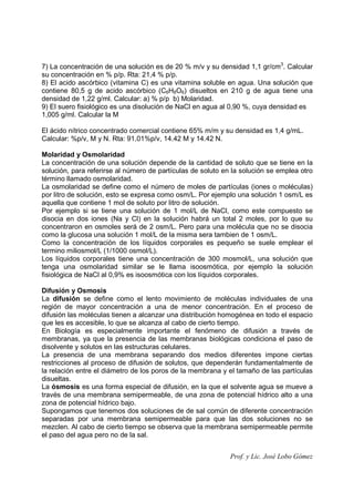 Prof. y Lic. José Lobo Gómez
7) La concentración de una solución es de 20 % m/v y su densidad 1,1 gr/cm3
. Calcular
su concentración en % p/p. Rta: 21,4 % p/p.
8) El acido ascórbico (vitamina C) es una vitamina soluble en agua. Una solución que
contiene 80,5 g de acido ascórbico (C6H8O6) disueltos en 210 g de agua tiene una
densidad de 1,22 g/ml. Calcular: a) % p/p b) Molaridad.
9) El suero fisiológico es una disolución de NaCl en agua al 0,90 %, cuya densidad es
1,005 g/ml. Calcular la M
El ácido nítrico concentrado comercial contiene 65% m/m y su densidad es 1,4 g/mL.
Calcular: %p/v, M y N. Rta: 91.01%p/v, 14.42 M y 14.42 N.
Molaridad y Osmolaridad
La concentración de una solución depende de la cantidad de soluto que se tiene en la
solución, para referirse al número de partículas de soluto en la solución se emplea otro
término llamado osmolaridad.
La osmolaridad se define como el número de moles de partículas (iones o moléculas)
por litro de solución, esto se expresa como osm/L. Por ejemplo una solución 1 osm/L es
aquella que contiene 1 mol de soluto por litro de solución.
Por ejemplo si se tiene una solución de 1 mol/L de NaCl, como este compuesto se
disocia en dos iones (Na y Cl) en la solución habrá un total 2 moles, por lo que su
concentraron en osmoles será de 2 osm/L. Pero para una molécula que no se disocia
como la glucosa una solución 1 mol/L de la misma sera tambien de 1 osm/L.
Como la concentración de los líquidos corporales es pequeño se suele emplear el
termino miliosmol/L (1/1000 osmol/L).
Los líquidos corporales tiene una concentración de 300 mosmol/L, una solución que
tenga una osmolaridad similar se le llama isoosmótica, por ejemplo la solución
fisiológica de NaCl al 0,9% es isoosmótica con los líquidos corporales.
Difusión y Osmosis
La difusión se define como el lento movimiento de moléculas individuales de una
región de mayor concentración a una de menor concentración. En el proceso de
difusión las moléculas tienen a alcanzar una distribución homogénea en todo el espacio
que les es accesible, lo que se alcanza al cabo de cierto tiempo.
En Biología es especialmente importante el fenómeno de difusión a través de
membranas, ya que la presencia de las membranas biológicas condiciona el paso de
disolvente y solutos en las estructuras celulares.
La presencia de una membrana separando dos medios diferentes impone ciertas
restricciones al proceso de difusión de solutos, que dependerán fundamentalmente de
la relación entre el diámetro de los poros de la membrana y el tamaño de las partículas
disueltas.
La ósmosis es una forma especial de difusión, en la que el solvente agua se mueve a
través de una membrana semipermeable, de una zona de potencial hídrico alto a una
zona de potencial hídrico bajo.
Supongamos que tenemos dos soluciones de de sal común de diferente concentración
separadas por una membrana semipermeable para que las dos soluciones no se
mezclen. Al cabo de cierto tiempo se observa que la membrana semipermeable permite
el paso del agua pero no de la sal.
 