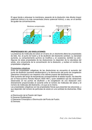 Prof. y Lic. José Lobo Gómez
El agua tiende a atravesar la membrana, pasando de la disolución más diluida (mayor
potencial hídrico) a la más concentrada (menor potencial hídrico), o sea, en el sentido
de igualar las concentraciones.
PROPIEDADES DE LAS DISOLUCIONES
La presencia de moléculas de soluto en el seno de un disolvente altera las propiedades
de éste. Así, el punto de fusión y el de ebullición del disolvente cambian; su densidad
aumenta, su comportamiento químico se modifica y, en ocasiones, también su color.
Algunas de estas propiedades de las disoluciones no dependen de la naturaleza del
soluto, sino únicamente de la concentración de la disolución, y reciben el nombre de
propiedades coligativas.
Propiedades coligativas
Entre las propiedades coligativas de las disoluciones se encuentra el aumento del
punto de ebullición (aumento ebulloscópico) y la disminución del punto de congelación
(descenso crioscópico) con respecto a los valores propios del disolvente puro.
Este aumento del rango de temperaturas correspondiente al estado líquido, fue descrito
por el físico-químico francés Raoult (1830-1901), quien estableció que las variaciones
observadas en los puntos de ebullición y de congelación de una disolución eran
directamente proporcionales al cociente entre el número de moléculas del soluto y el
número de moléculas del disolvente, o lo que es lo mismo.
Las propiedades coligativas son las propiedades físicas que presentan las soluciones, y
que dependen del número de partículas de soluto en una cantidad de disolventes. Ellas
son:
a) Disminución de la Presión del Vapor
b) Ascenso Ebulloscópico
c) Descenso Crioscópico o Disminución del Punto de Fusión.
d) Osmosis.
 