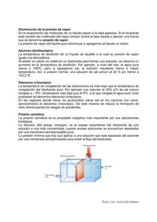 Prof. y Lic. José Lobo Gómez
Disminución de la presión de vapor
En la evaporación las moléculas de un líquido pasan a la fase gaseosa. Si el recipiente
esta cerrado las moléculas del vapor chocan contra la fase líquida y ejercen una fuerza
que se denomina presión de vapor.
La presión de vapor del líquido puro disminuye si agregamos al líquido un soluto
Ascenso ebulloscópico
La temperatura de ebullición de un líquido es aquélla a la cual su presión de vapor
iguala a la atmosférica.
Al añadir un soluto no volátil en un disolvente para formar una solución, se observa un
aumento en la temperatura de ebullición. Por ejemplo, a nivel del mar, el agua pura
hierve a 100ºC, pero si agregamos sal, la solución resultante hierve a mayor
temperatura. Así, a presión normal, una solución de sal común al 20 % p/v hierve a
102,2 ºC.
Descenso crioscópico
La temperatura de congelación de las disoluciones es más baja que la temperatura de
congelación del disolvente puro. Por ejemplo una solución al 30% p7v de sal común
congela a – 9ºC, temperatura mas baja que el 0ºC, a la que congela el agua pura. Esta
propiedad se denomina descenso crioscópico.
En las regiones donde nieva, se acostumbre volcar sal en los caminos con nieve,
aprovechando el descenso crioscópico. De esta manera se reduce la formación de
hielo disminuyendo los riesgos de accidentes.
Presión osmótica
La presión osmótica es la propiedad coligativa más importante por sus aplicaciones
biológicas.
La ósmosis (del griego: empujar), es el pasaje espontáneo del disolvente de una
solución a una más concentrada; cuando ambas soluciones se encuentran separados
por una membrana semipermeable pura.
La presión mínima que hay que aplicar a una solución que esta separada del solvente
por una membrana semipermeable para evitar el flujo del disolvente.
 