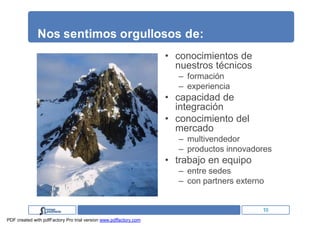 Nos sentimos orgullosos de:
                                                                   • conocimientos de
                                                                     nuestros técnicos
                                                                      – formación
                                                                      – experiencia
                                                                   • capacidad de
                                                                     integración
                                                                   • conocimiento del
                                                                     mercado
                                                                      – multivendedor
                                                                      – productos innovadores
                                                                   • trabajo en equipo
                                                                      – entre sedes
                                                                      – con partners externo


                                                                                           10
PDF created with pdfFactory Pro trial version www.pdffactory.com
 