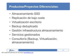 Productos/Proyectos Diferenciales:

               •    Almacenamiento SSD
               •    Replicación de bajo coste
               •    Virtualización escritorio
               •    Backup deduplicado
               •    Gestión infraestructura almacenamiento
               •    Servicios gestionados
               •    Consultoría (Backup, Virtualización,
                    almacenamiento)

                                                                   12
PDF created with pdfFactory Pro trial version www.pdffactory.com
 