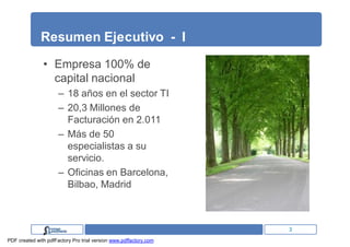 Resumen Ejecutivo - I

               • Empresa 100% de
                 capital nacional
                      – 18 años en el sector TI
                      – 20,3 Millones de
                        Facturación en 2.011
                      – Más de 50
                        especialistas a su
                        servicio.
                      – Oficinas en Barcelona,
                        Bilbao, Madrid



                                                                   3
PDF created with pdfFactory Pro trial version www.pdffactory.com
 