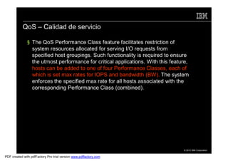 QoS – Calidad de servicio

               § The QoS Performance Class feature facilitates restriction of
                 system resources allocated for serving I/O requests from
                 specified host groupings. Such functionality is required to ensure
                 the utmost performance for critical applications. With this feature,
                 hosts can be added to one of four Performance Classes, each of
                 which is set max rates for IOPS and bandwidth (BW). The system
                 enforces the specified max rate for all hosts associated with the
                 corresponding Performance Class (combined).




                                                                                  © 2010 IBM Corporation


PDF created with pdfFactory Pro trial version www.pdffactory.com
 