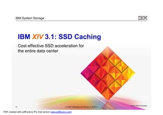 IBM System Storage




                IBM XIV 3.1: SSD Caching
                Cost effective SSD acceleration for
                the entire data center




                                                                                                          © 2012 IBM Corporation
           19                                            >>> IBM Confidential until February 7, 2012<<<


PDF created with pdfFactory Pro trial version www.pdffactory.com
 