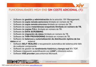 FUNCIONALIDADES HIGH-END SIN COSTE ADICIONAL (1):


             • Software de gestión y administración de la solución. XIV Management.
             • Software de copia remota asíncrona ilimitado en número de TB.
             • Software de copia remota síncrona ilimitado en número de TB.
             • Software de copias instantáneas snapshots ilimitado en número de TB.
             • Software de copias FULL ilimitado en número de TB.
             • Software de DATA SCRUBBING.
             • Software de migración de datos ilimitado en número de TB.
             • Software de THIN PROVISIONING ilimitado en número de TB.
             • Software de balanceo y automatización de distribución óptima de los
             datos en el       sistema.
             • Software SELF HEALING o recuperación automática del sistema ante fallo
                de cualquier componente.
             • Software de gestión de rendimiento histórico y tiempo real XIV TOP.
             • Software integración autentificación con LDAP o directorio activo.
             • Software VSS provider para entornos Microsoft.


                                                                   © 2010 IBM Corporation


PDF created with pdfFactory Pro trial version www.pdffactory.com
 
